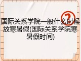国际关系学院一般什么时候放寒暑假(国际关系学院寒暑假时间)