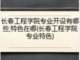 长春工程学院专业开设有哪些,特色在哪(长春工程学院专业特色)