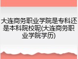 大连商务职业学院是专科还是本科院校呢(大连商务职业学院学历)