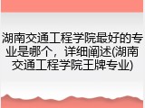 湖南交通工程学院最好的专业是哪个，详细阐述(湖南交通工程学院王牌专业)