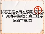长春工程学院在读期间怎么申请助学贷款(长春工程学院助学贷款)