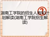 湖南工学院的招生人数和计划解读(湖南工学院招生解读)
