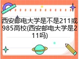 西安邮电大学是不是211或985高校(西安邮电大学是211吗)