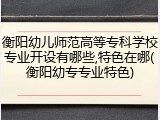 衡阳幼儿师范高等专科学校专业开设有哪些,特色在哪(衡阳幼专专业特色)