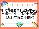 河北轨道运输职业技术学院有哪些专业，几个校区(河北轨道学院专业校区)