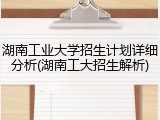 湖南工业大学招生计划详细分析(湖南工大招生解析)
