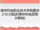 南京机电职业技术学院要多少分才能进(南京机电录取分数线)