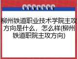 柳州铁道职业技术学院主攻方向是什么，怎么样(柳州铁道职院主攻方向)