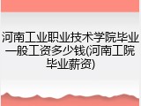 河南工业职业技术学院毕业一般工资多少钱(河南工院毕业薪资)