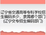 辽宁省交通高等专科学校招生编码多少，隶属哪个部门(辽宁交专招生编码部门)