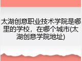 太湖创意职业技术学院是哪里的学校，在哪个城市(太湖创意学院地址)
