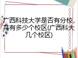 广西科技大学是否有分校，共有多少个校区(广西科大几个校区)