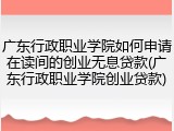 广东行政职业学院如何申请在读间的创业无息贷款(广东行政职业学院创业贷款)