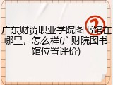 广东财贸职业学院图书馆在哪里，怎么样(广财院图书馆位置评价)