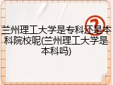 兰州理工大学是专科还是本科院校呢(兰州理工大学是本科吗)