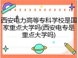 西安电力高等专科学校是国家重点大学吗(西安电专是重点大学吗)