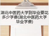 湖北中医药大学到毕业要花多少学费(湖北中医药大学毕业学费)