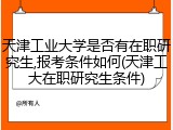 天津工业大学是否有在职研究生,报考条件如何(天津工大在职研究生条件)