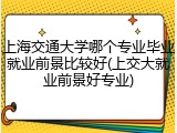上海交通大学哪个专业毕业就业前景比较好(上交大就业前景好专业)