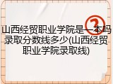 山西经贸职业学院是一本吗录取分数线多少(山西经贸职业学院录取线)