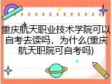 重庆航天职业技术学院可以自考去读吗，为什么(重庆航天职院可自考吗)