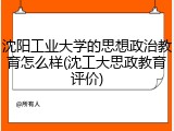 沈阳工业大学的思想政治教育怎么样(沈工大思政教育评价)
