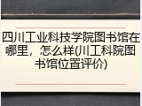 四川工业科技学院图书馆在哪里，怎么样(川工科院图书馆位置评价)