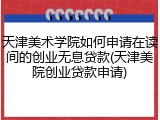 天津美术学院如何申请在读间的创业无息贷款(天津美院创业贷款申请)