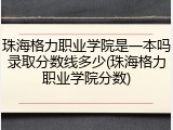 珠海格力职业学院是一本吗录取分数线多少(珠海格力职业学院分数)