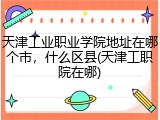 天津工业职业学院地址在哪个市，什么区县(天津工职院在哪)