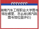 湖南汽车工程职业大学图书馆在哪里，怎么样(湘汽院图书馆位置评价)