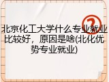 北京化工大学什么专业就业比较好，原因是啥(北化优势专业就业)