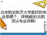 北京航空航天大学最好的专业是哪个，详细阐述(北航顶尖专业详解)