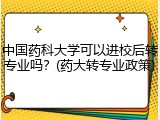 中国药科大学可以进校后转专业吗？(药大转专业政策)