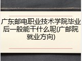 广东邮电职业技术学院毕业后一般能干什么呢(广邮院就业方向)