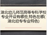 湖北幼儿师范高等专科学校专业开设有哪些,特色在哪(湖北幼专专业特色)