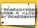 广西机电职业技术学院建校时间是哪一年，什么历史背景(广西机电职院建校时间)