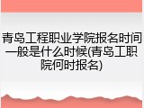 青岛工程职业学院报名时间一般是什么时候(青岛工职院何时报名)
