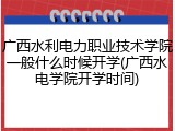 广西水利电力职业技术学院一般什么时候开学(广西水电学院开学时间)