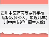 四川中医药高等专科学校一届招收多少人，最近几年(川中医专近年招生人数)