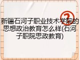 新疆石河子职业技术学院的思想政治教育怎么样(石河子职院思政教育)