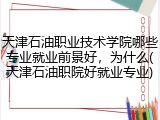 天津石油职业技术学院哪些专业就业前景好，为什么(天津石油职院好就业专业)