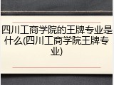 四川工商学院的王牌专业是什么(四川工商学院王牌专业)