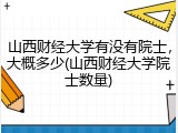 山西财经大学有没有院士，大概多少(山西财经大学院士数量)