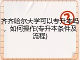 齐齐哈尔大学可以专升本吗，如何操作(专升本条件及流程)