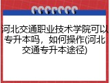 河北交通职业技术学院可以专升本吗，如何操作(河北交通专升本途径)