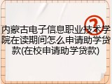 内蒙古电子信息职业技术学院在读期间怎么申请助学贷款(在校申请助学贷款)