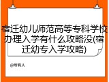 宿迁幼儿师范高等专科学校办理入学有什么攻略没(宿迁幼专入学攻略)