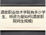 酒泉职业技术学院有多少学生，师资力量如何(酒泉职院师生规模)