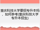 重庆科技大学要招专升本吗，如何参考(重庆科技大学专升本招生)